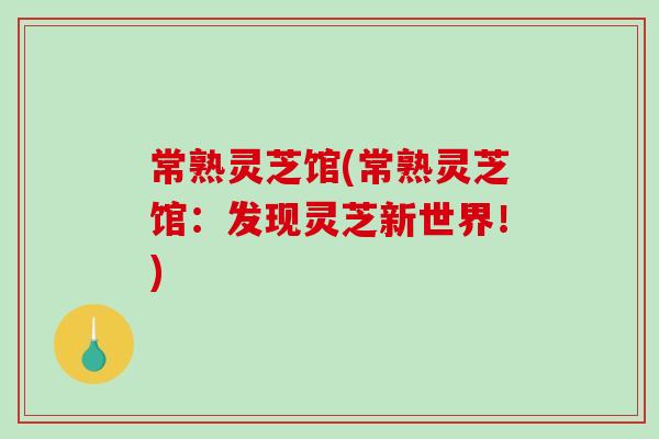 常熟灵芝馆(常熟灵芝馆：发现灵芝新世界！)