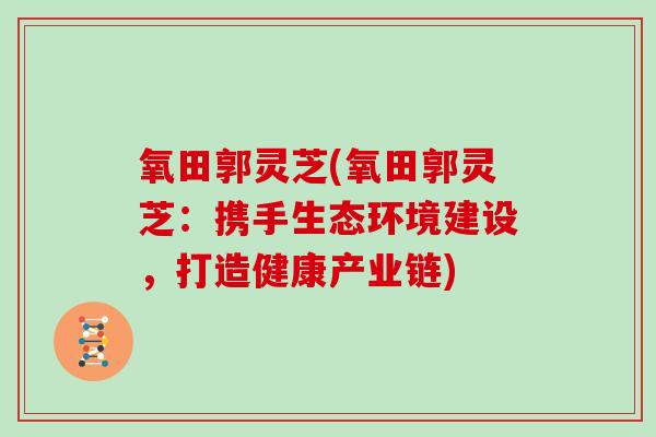 氧田郭灵芝(氧田郭灵芝：携手生态环境建设，打造健康产业链)