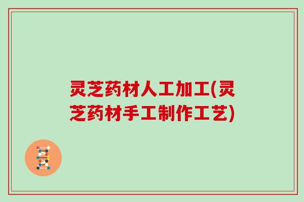 灵芝药材人工加工(灵芝药材手工制作工艺)