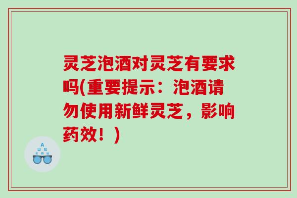灵芝泡酒对灵芝有要求吗(重要提示：泡酒请勿使用新鲜灵芝，影响药效！)