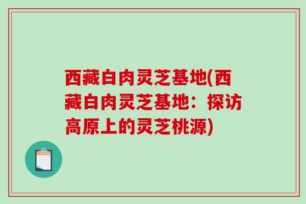 西藏白肉灵芝基地(西藏白肉灵芝基地：探访高原上的灵芝桃源)