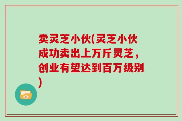 卖灵芝小伙(灵芝小伙成功卖出上万斤灵芝，创业有望达到百万级别)