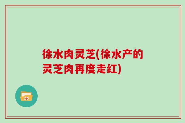徐水肉灵芝(徐水产的灵芝肉再度走红)
