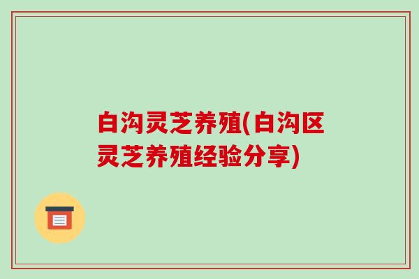 白沟灵芝养殖(白沟区灵芝养殖经验分享)