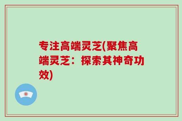 专注高端灵芝(聚焦高端灵芝：探索其神奇功效)