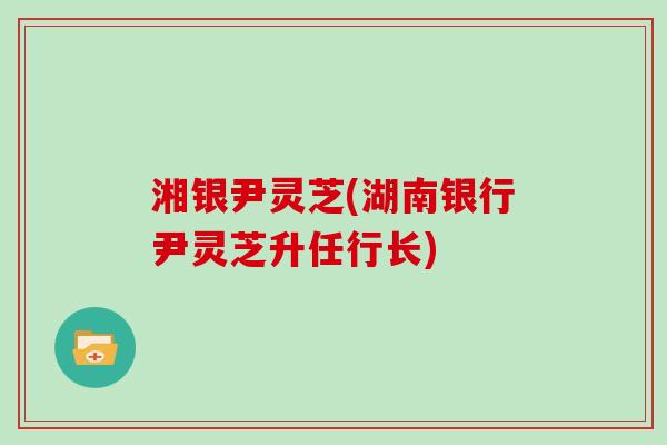 湘银尹灵芝(湖南银行尹灵芝升任行长) 湘银尹灵芝(湖南银行尹灵芝升任行长)