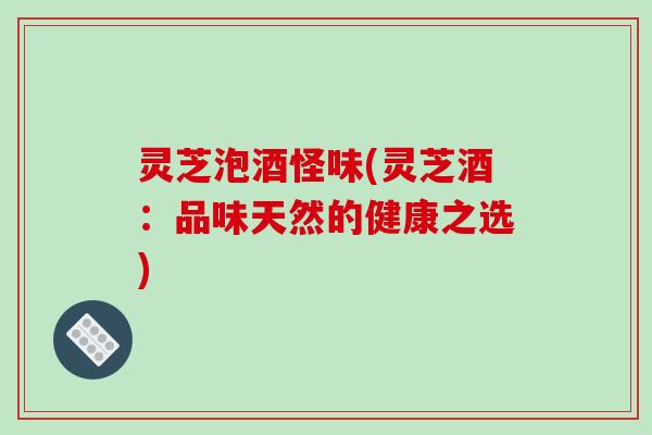 灵芝泡酒怪味(灵芝酒：品味天然的健康之选)