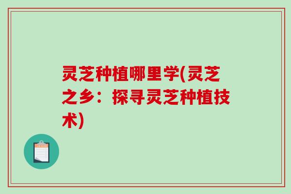 灵芝种植哪里学(灵芝之乡：探寻灵芝种植技术)