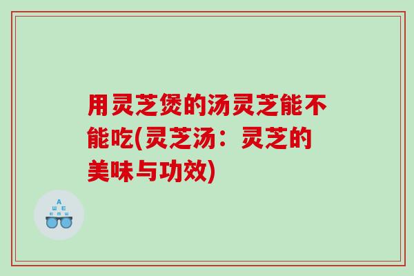 用灵芝煲的汤灵芝能不能吃(灵芝汤：灵芝的美味与功效)