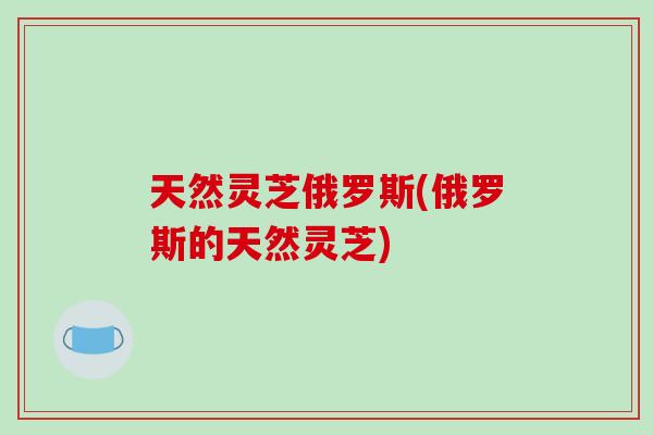天然灵芝俄罗斯(俄罗斯的天然灵芝)