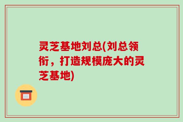 灵芝基地刘总(刘总领衔，打造规模庞大的灵芝基地)