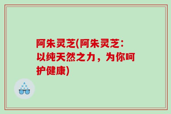 阿朱灵芝(阿朱灵芝：以纯天然之力，为你呵护健康)