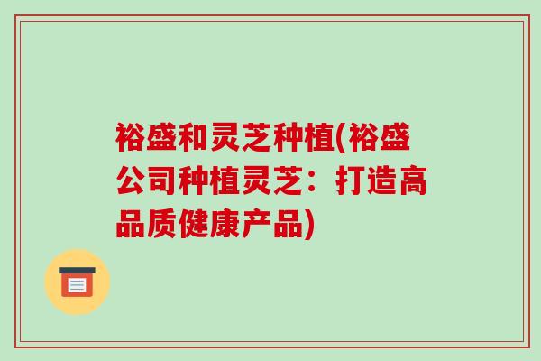 裕盛和灵芝种植(裕盛公司种植灵芝：打造高品质健康产品)