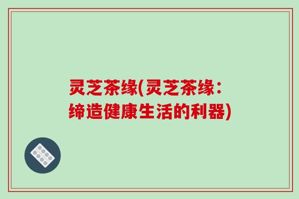 灵芝茶缘(灵芝茶缘：缔造健康生活的利器)