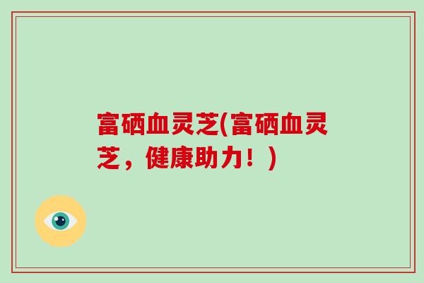 富硒血灵芝(富硒血灵芝，健康助力！)