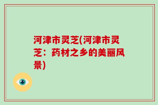 河津市灵芝(河津市灵芝：药材之乡的美丽风景)