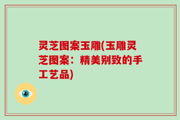 灵芝图案玉雕(玉雕灵芝图案：精美别致的手工艺品)