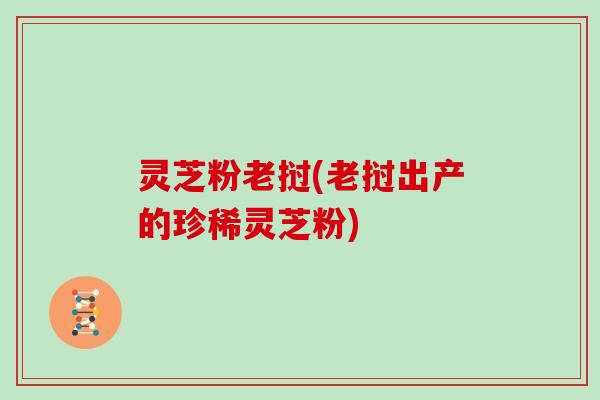 灵芝粉老挝(老挝出产的珍稀灵芝粉)