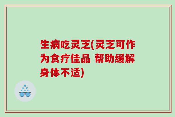 生病吃灵芝(灵芝可作为食疗佳品 帮助缓解身体不适)