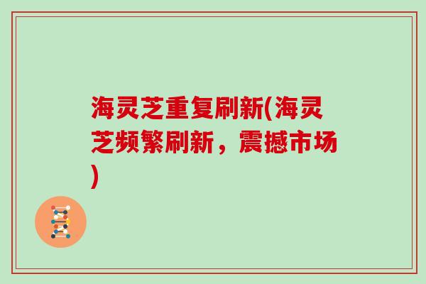 海灵芝重复刷新(海灵芝频繁刷新，震撼市场)