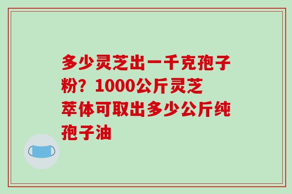 多少灵芝出一千克孢子粉？1000公斤灵芝萃体可取出多少公斤纯孢子油