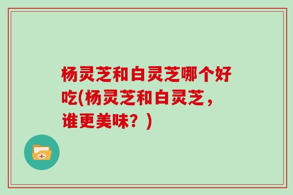 杨灵芝和白灵芝哪个好吃(杨灵芝和白灵芝，谁更美味？)