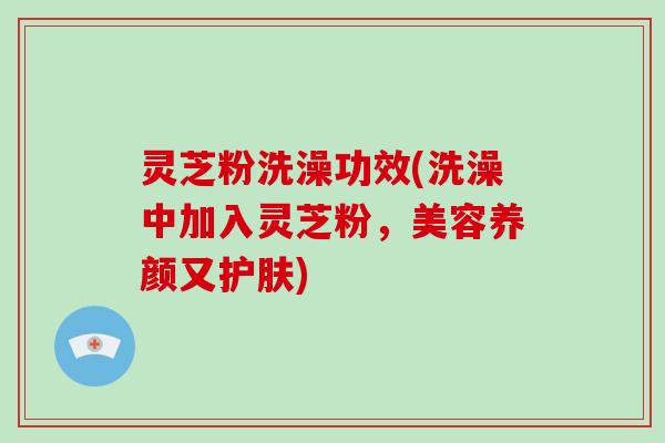 灵芝粉洗澡功效(洗澡中加入灵芝粉，美容养颜又护肤)