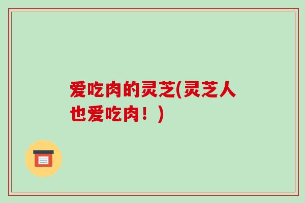 爱吃肉的灵芝(灵芝人也爱吃肉!) 爱吃肉的灵芝(灵芝人也爱吃肉!)