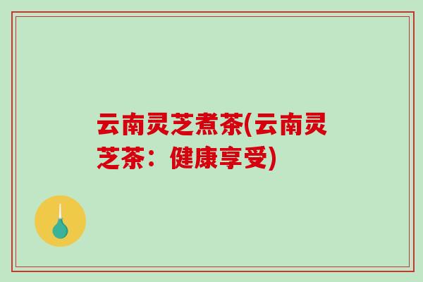 云南灵芝煮茶(云南灵芝茶:健康享受) 云南灵芝煮茶(云南灵芝茶:健康享受)