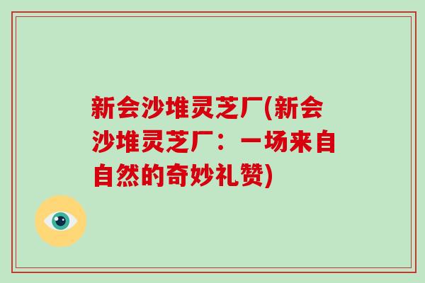 新会沙堆灵芝厂(新会沙堆灵芝厂:一场来自自然的奇妙礼赞) 新会沙堆灵芝厂(新会沙堆灵芝厂:一场来自自然的奇妙礼赞)