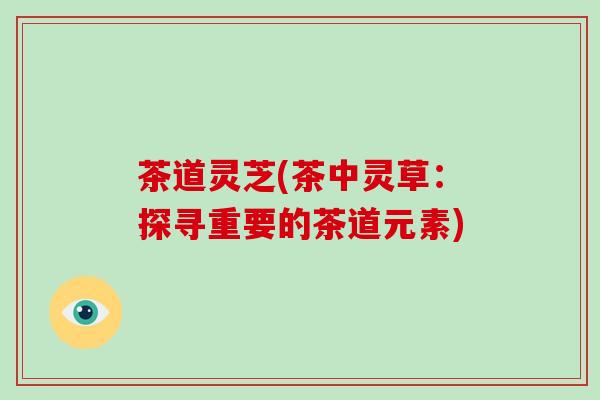茶道灵芝(茶中灵草:探寻重要的茶道元素) 茶道灵芝(茶中灵草:探寻重要的茶道元素)