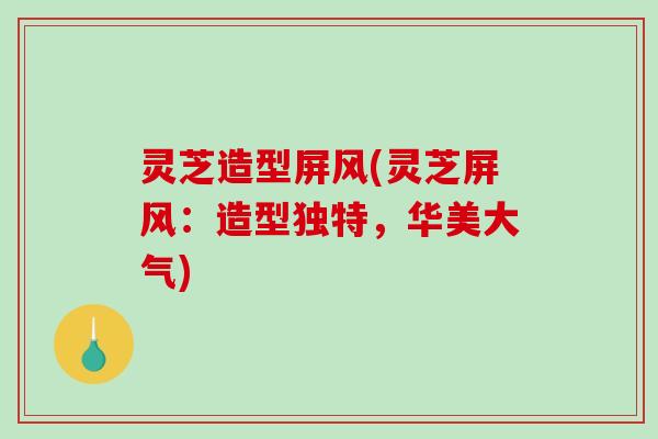 灵芝造型屏风(灵芝屏风：造型独特，华美大气)
