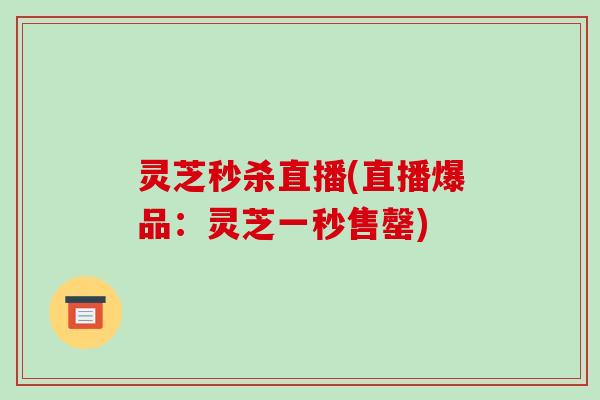 灵芝秒杀直播(直播爆品：灵芝一秒售罄)