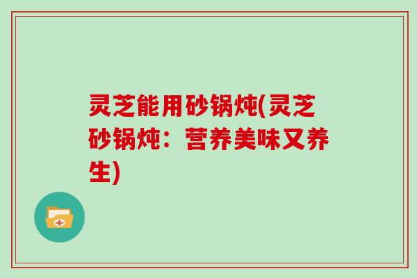 灵芝能用砂锅炖(灵芝砂锅炖：营养美味又养生)