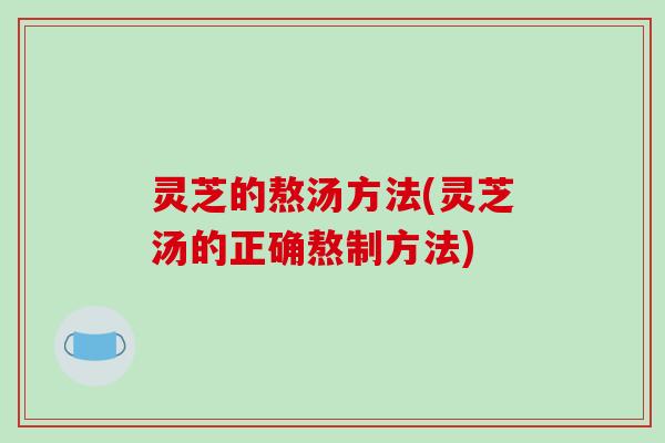 灵芝的熬汤方法(灵芝汤的正确熬制方法)