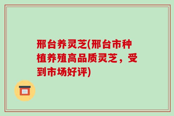 邢台养灵芝(邢台市种植养殖高品质灵芝，受到市场好评)