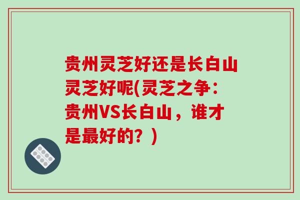 贵州灵芝好还是长白山灵芝好呢(灵芝之争：贵州VS长白山，谁才是好的？)