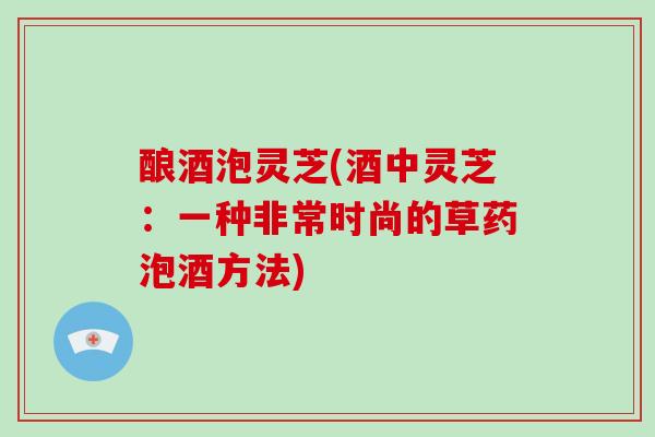 酿酒泡灵芝(酒中灵芝:一种非常时尚的草药泡酒方法) 酿酒泡灵芝(酒中灵芝:一种非常时尚的草药泡酒方法)