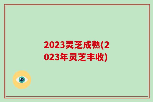 2023灵芝成熟(2023年灵芝丰收) 2023灵芝成熟(2023年灵芝丰收)
