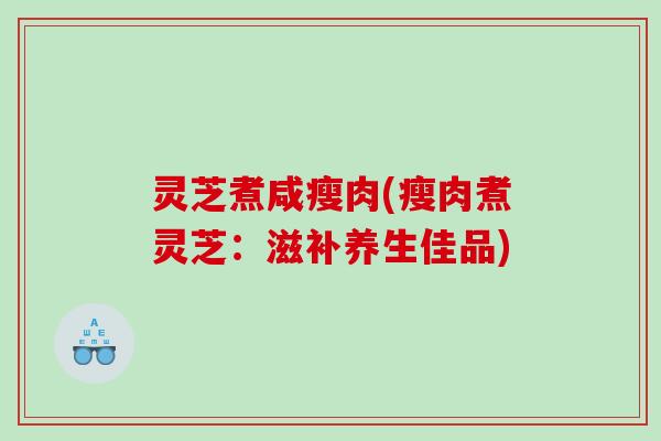 灵芝煮咸瘦肉(瘦肉煮灵芝：滋补养生佳品)