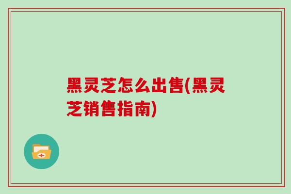 黑灵芝怎么出售(黑灵芝销售指南)