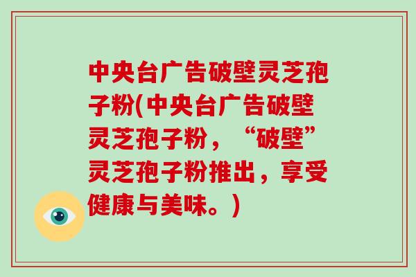 中央台广告破壁灵芝孢子粉(中央台广告破壁灵芝孢子粉，“破壁”灵芝孢子粉推出，享受健康与美味。)