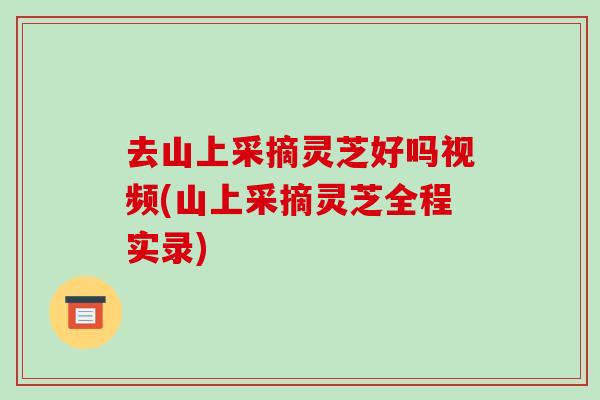 去山上采摘灵芝好吗视频(山上采摘灵芝全程实录)