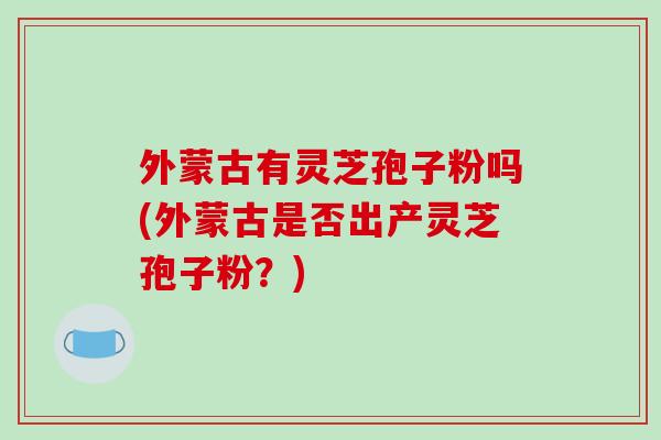 外蒙古有灵芝孢子粉吗(外蒙古是否出产灵芝孢子粉？)
