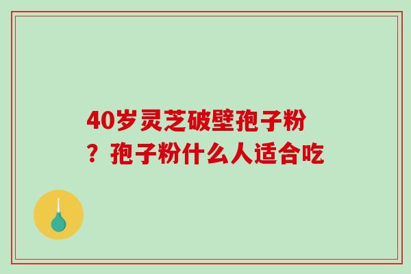 40岁灵芝破壁孢子粉？孢子粉什么人适合吃