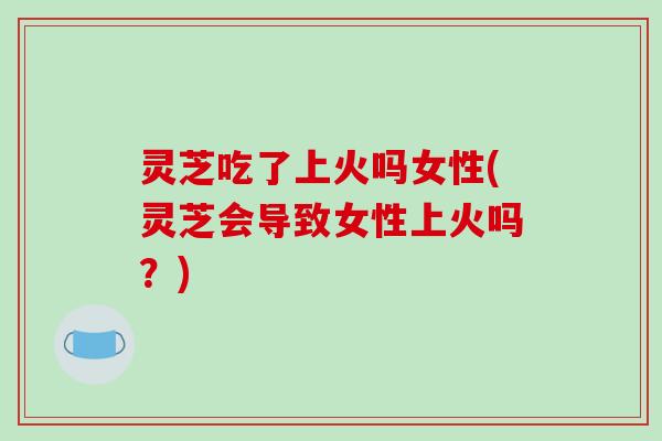 灵芝吃了上火吗女性(灵芝会导致女性上火吗?) 灵芝吃了上火吗女性(灵芝会导致女性上火吗?)