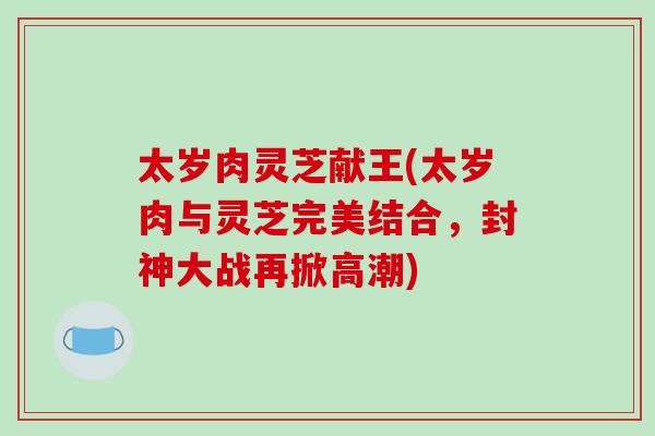太岁肉灵芝献王(太岁肉与灵芝完美结合,封神大战再掀高潮) 太岁肉灵芝献王(太岁肉与灵芝完美结合,封神大战再掀高潮)