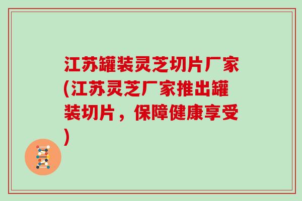 江苏罐装灵芝切片厂家(江苏灵芝厂家推出罐装切片，保障健康享受)