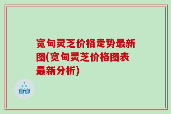 宽甸灵芝价格走势新图(宽甸灵芝价格图表新分析) 宽甸灵芝价格走势新图(宽甸灵芝价格图表新分析)