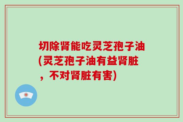 切除能吃灵芝孢子油(灵芝孢子油有益脏，不对脏有害)
